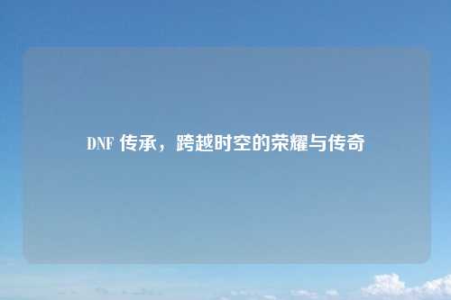 DNF 传承，跨越时空的荣耀与传奇