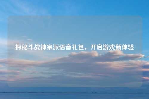探秘斗战神宗派语音礼包，开启游戏新体验