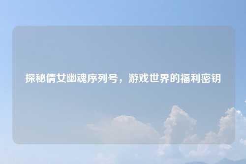 探秘倩女幽魂序列号，游戏世界的福利密钥