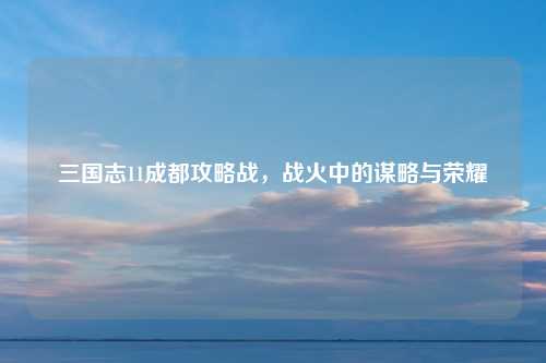 三国志11成都攻略战，战火中的谋略与荣耀
