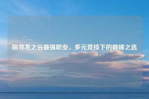 探寻龙之谷最强职业，多元竞技下的巅峰之选