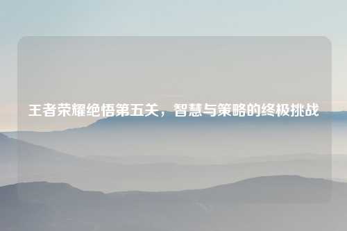 王者荣耀绝悟第五关，智慧与策略的终极挑战