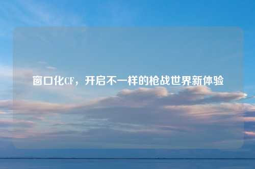 窗口化CF，开启不一样的枪战世界新体验