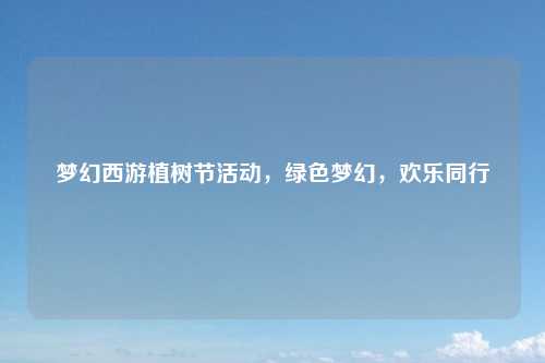 梦幻西游植树节活动,绿色梦幻,欢乐同行