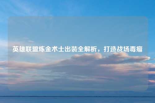英雄联盟炼金术士出装全解析，打造战场毒瘤