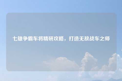 七雄争霸车将精研攻略,打造无敌战车之师