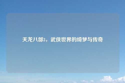 天龙八部3,武侠世界的绮梦与传奇