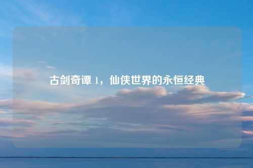 古剑奇谭 1，仙侠世界的永恒经典
