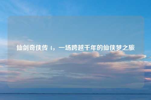 仙剑奇侠传 4，一场跨越千年的仙侠梦之旅