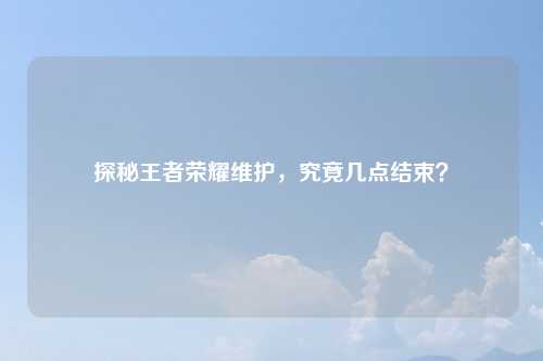 探秘王者荣耀维护，究竟几点结束？