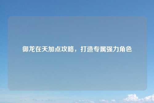 御龙在天加点攻略，打造专属强力角色