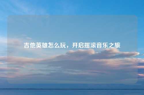 吉他英雄怎么玩，开启摇滚音乐之旅