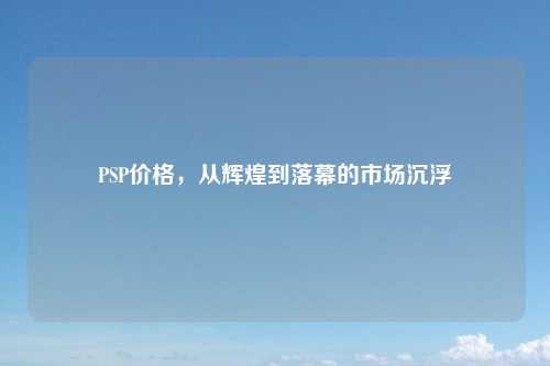 PSP价格,从辉煌到落幕的市场沉浮