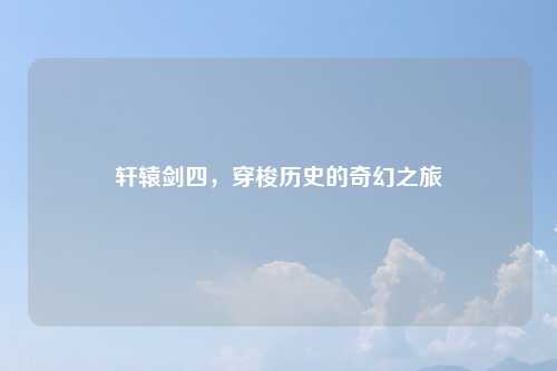 轩辕剑四，穿梭历史的奇幻之旅
