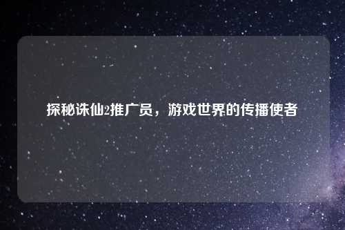 探秘诛仙2推广员，游戏世界的传播使者