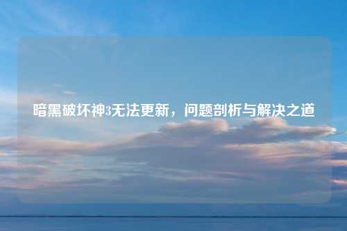 暗黑破坏神3无法更新，问题剖析与解决之道