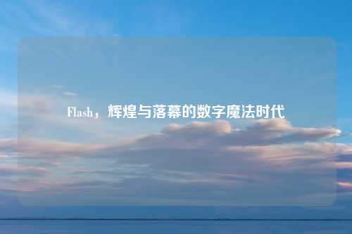 Flash,辉煌与落幕的数字魔法时代