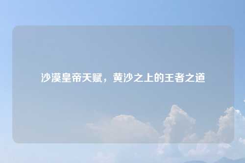 沙漠皇帝天赋，黄沙之上的王者之道