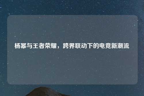 杨幂与王者荣耀，跨界联动下的电竞新潮流